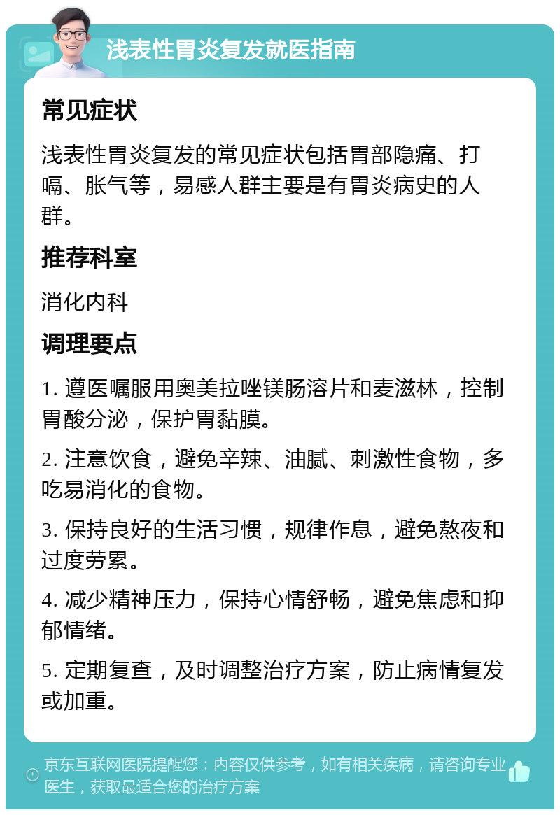 浅表性胃炎复发就医指南 常见症状 浅表性胃炎复发的常见症状包括胃部隐痛、打嗝、胀气等，易感人群主要是有胃炎病史的人群。 推荐科室 消化内科 调理要点 1. 遵医嘱服用奥美拉唑镁肠溶片和麦滋林，控制胃酸分泌，保护胃黏膜。 2. 注意饮食，避免辛辣、油腻、刺激性食物，多吃易消化的食物。 3. 保持良好的生活习惯，规律作息，避免熬夜和过度劳累。 4. 减少精神压力，保持心情舒畅，避免焦虑和抑郁情绪。 5. 定期复查，及时调整治疗方案，防止病情复发或加重。