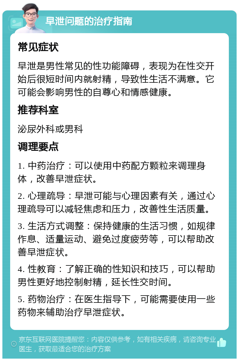 早泄问题的治疗指南 常见症状 早泄是男性常见的性功能障碍，表现为在性交开始后很短时间内就射精，导致性生活不满意。它可能会影响男性的自尊心和情感健康。 推荐科室 泌尿外科或男科 调理要点 1. 中药治疗：可以使用中药配方颗粒来调理身体，改善早泄症状。 2. 心理疏导：早泄可能与心理因素有关，通过心理疏导可以减轻焦虑和压力，改善性生活质量。 3. 生活方式调整：保持健康的生活习惯，如规律作息、适量运动、避免过度疲劳等，可以帮助改善早泄症状。 4. 性教育：了解正确的性知识和技巧，可以帮助男性更好地控制射精，延长性交时间。 5. 药物治疗：在医生指导下，可能需要使用一些药物来辅助治疗早泄症状。