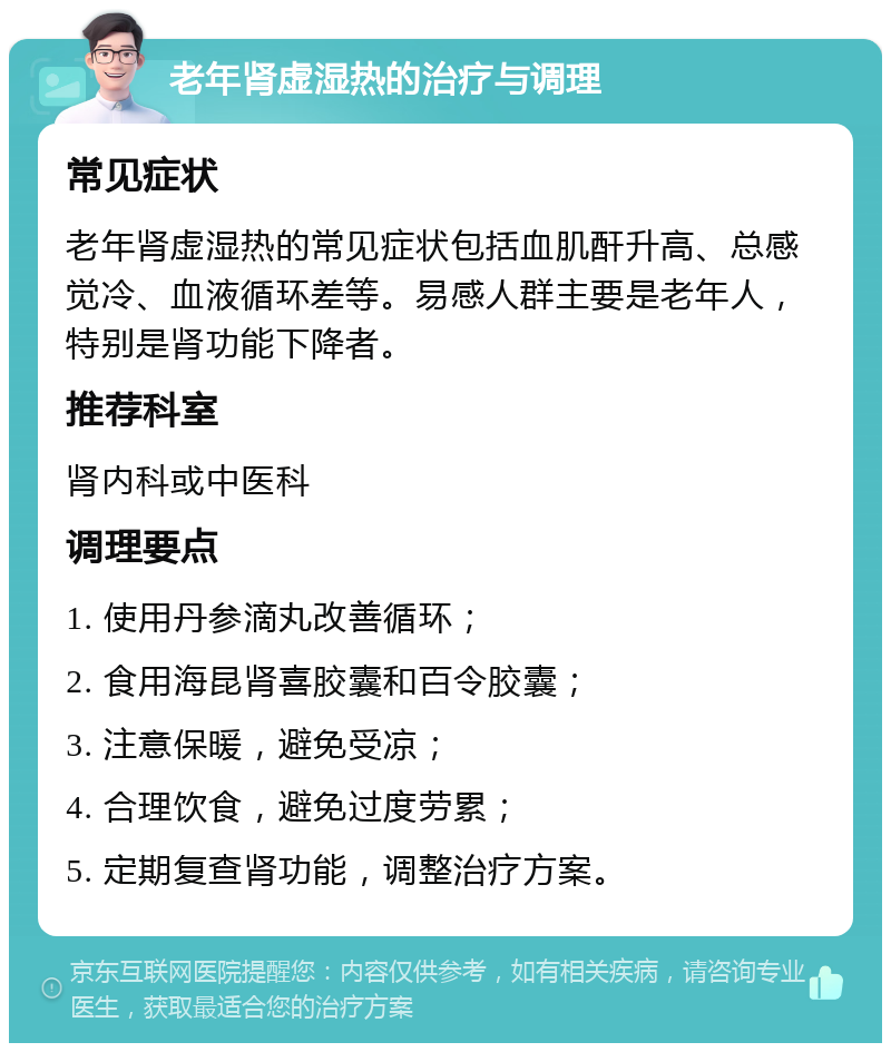 老年肾虚湿热的治疗与调理 常见症状 老年肾虚湿热的常见症状包括血肌酐升高、总感觉冷、血液循环差等。易感人群主要是老年人，特别是肾功能下降者。 推荐科室 肾内科或中医科 调理要点 1. 使用丹参滴丸改善循环； 2. 食用海昆肾喜胶囊和百令胶囊； 3. 注意保暖，避免受凉； 4. 合理饮食，避免过度劳累； 5. 定期复查肾功能，调整治疗方案。