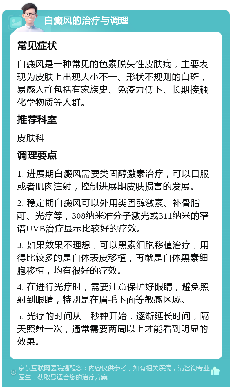 白癜风的治疗与调理 常见症状 白癜风是一种常见的色素脱失性皮肤病，主要表现为皮肤上出现大小不一、形状不规则的白斑，易感人群包括有家族史、免疫力低下、长期接触化学物质等人群。 推荐科室 皮肤科 调理要点 1. 进展期白癜风需要类固醇激素治疗，可以口服或者肌肉注射，控制进展期皮肤损害的发展。 2. 稳定期白癜风可以外用类固醇激素、补骨脂酊、光疗等，308纳米准分子激光或311纳米的窄谱UVB治疗显示比较好的疗效。 3. 如果效果不理想，可以黑素细胞移植治疗，用得比较多的是自体表皮移植，再就是自体黑素细胞移植，均有很好的疗效。 4. 在进行光疗时，需要注意保护好眼睛，避免照射到眼睛，特别是在眉毛下面等敏感区域。 5. 光疗的时间从三秒钟开始，逐渐延长时间，隔天照射一次，通常需要两周以上才能看到明显的效果。