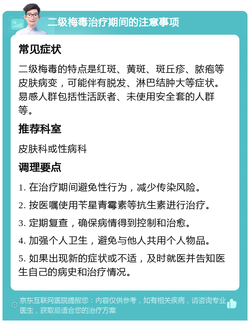 二级梅毒治疗期间的注意事项 常见症状 二级梅毒的特点是红斑、黄斑、斑丘疹、脓疱等皮肤病变，可能伴有脱发、淋巴结肿大等症状。易感人群包括性活跃者、未使用安全套的人群等。 推荐科室 皮肤科或性病科 调理要点 1. 在治疗期间避免性行为，减少传染风险。 2. 按医嘱使用苄星青霉素等抗生素进行治疗。 3. 定期复查，确保病情得到控制和治愈。 4. 加强个人卫生，避免与他人共用个人物品。 5. 如果出现新的症状或不适，及时就医并告知医生自己的病史和治疗情况。