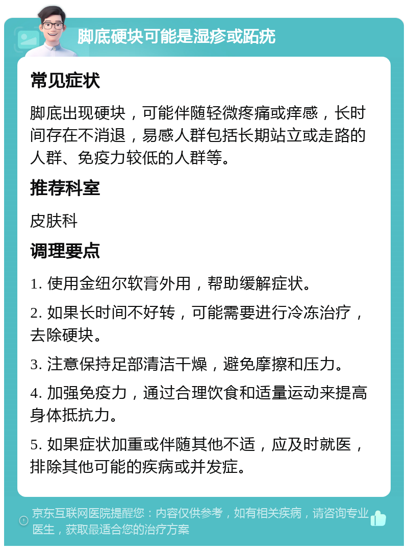 脚底硬块可能是湿疹或跖疣 常见症状 脚底出现硬块，可能伴随轻微疼痛或痒感，长时间存在不消退，易感人群包括长期站立或走路的人群、免疫力较低的人群等。 推荐科室 皮肤科 调理要点 1. 使用金纽尔软膏外用，帮助缓解症状。 2. 如果长时间不好转，可能需要进行冷冻治疗，去除硬块。 3. 注意保持足部清洁干燥，避免摩擦和压力。 4. 加强免疫力，通过合理饮食和适量运动来提高身体抵抗力。 5. 如果症状加重或伴随其他不适，应及时就医，排除其他可能的疾病或并发症。