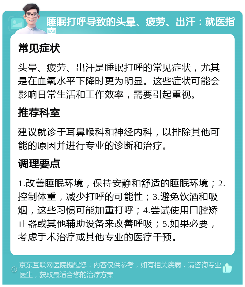 睡眠打呼导致的头晕、疲劳、出汗：就医指南 常见症状 头晕、疲劳、出汗是睡眠打呼的常见症状，尤其是在血氧水平下降时更为明显。这些症状可能会影响日常生活和工作效率，需要引起重视。 推荐科室 建议就诊于耳鼻喉科和神经内科，以排除其他可能的原因并进行专业的诊断和治疗。 调理要点 1.改善睡眠环境，保持安静和舒适的睡眠环境；2.控制体重，减少打呼的可能性；3.避免饮酒和吸烟，这些习惯可能加重打呼；4.尝试使用口腔矫正器或其他辅助设备来改善呼吸；5.如果必要，考虑手术治疗或其他专业的医疗干预。