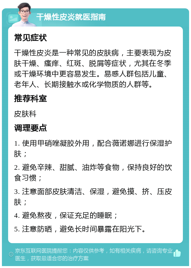 干燥性皮炎就医指南 常见症状 干燥性皮炎是一种常见的皮肤病，主要表现为皮肤干燥、瘙痒、红斑、脱屑等症状，尤其在冬季或干燥环境中更容易发生。易感人群包括儿童、老年人、长期接触水或化学物质的人群等。 推荐科室 皮肤科 调理要点 1. 使用甲硝唑凝胶外用，配合薇诺娜进行保湿护肤； 2. 避免辛辣、甜腻、油炸等食物，保持良好的饮食习惯； 3. 注意面部皮肤清洁、保湿，避免摸、挤、压皮肤； 4. 避免熬夜，保证充足的睡眠； 5. 注意防晒，避免长时间暴露在阳光下。