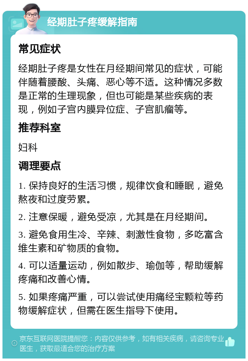 经期肚子疼缓解指南 常见症状 经期肚子疼是女性在月经期间常见的症状，可能伴随着腰酸、头痛、恶心等不适。这种情况多数是正常的生理现象，但也可能是某些疾病的表现，例如子宫内膜异位症、子宫肌瘤等。 推荐科室 妇科 调理要点 1. 保持良好的生活习惯，规律饮食和睡眠，避免熬夜和过度劳累。 2. 注意保暖，避免受凉，尤其是在月经期间。 3. 避免食用生冷、辛辣、刺激性食物，多吃富含维生素和矿物质的食物。 4. 可以适量运动，例如散步、瑜伽等，帮助缓解疼痛和改善心情。 5. 如果疼痛严重，可以尝试使用痛经宝颗粒等药物缓解症状，但需在医生指导下使用。