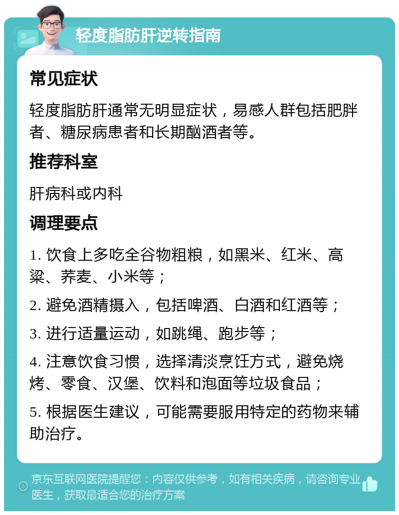 轻度脂肪肝逆转指南 常见症状 轻度脂肪肝通常无明显症状，易感人群包括肥胖者、糖尿病患者和长期酗酒者等。 推荐科室 肝病科或内科 调理要点 1. 饮食上多吃全谷物粗粮，如黑米、红米、高粱、荞麦、小米等； 2. 避免酒精摄入，包括啤酒、白酒和红酒等； 3. 进行适量运动，如跳绳、跑步等； 4. 注意饮食习惯，选择清淡烹饪方式，避免烧烤、零食、汉堡、饮料和泡面等垃圾食品； 5. 根据医生建议，可能需要服用特定的药物来辅助治疗。