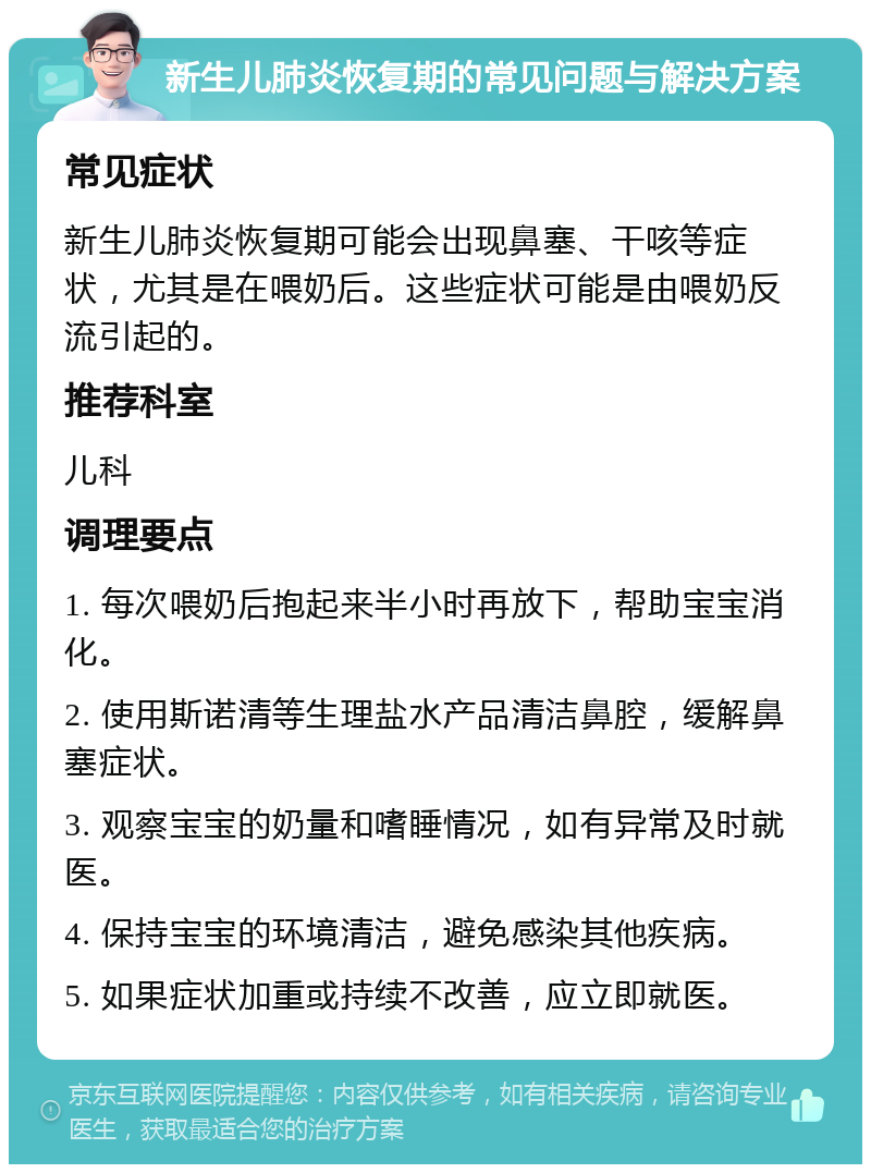 新生儿肺炎恢复期的常见问题与解决方案 常见症状 新生儿肺炎恢复期可能会出现鼻塞、干咳等症状，尤其是在喂奶后。这些症状可能是由喂奶反流引起的。 推荐科室 儿科 调理要点 1. 每次喂奶后抱起来半小时再放下，帮助宝宝消化。 2. 使用斯诺清等生理盐水产品清洁鼻腔，缓解鼻塞症状。 3. 观察宝宝的奶量和嗜睡情况，如有异常及时就医。 4. 保持宝宝的环境清洁，避免感染其他疾病。 5. 如果症状加重或持续不改善，应立即就医。