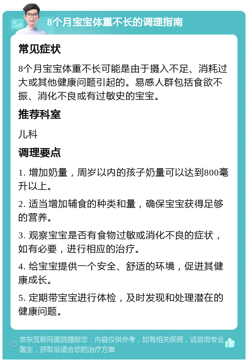 8个月宝宝体重不长的调理指南 常见症状 8个月宝宝体重不长可能是由于摄入不足、消耗过大或其他健康问题引起的。易感人群包括食欲不振、消化不良或有过敏史的宝宝。 推荐科室 儿科 调理要点 1. 增加奶量，周岁以内的孩子奶量可以达到800毫升以上。 2. 适当增加辅食的种类和量，确保宝宝获得足够的营养。 3. 观察宝宝是否有食物过敏或消化不良的症状，如有必要，进行相应的治疗。 4. 给宝宝提供一个安全、舒适的环境，促进其健康成长。 5. 定期带宝宝进行体检，及时发现和处理潜在的健康问题。