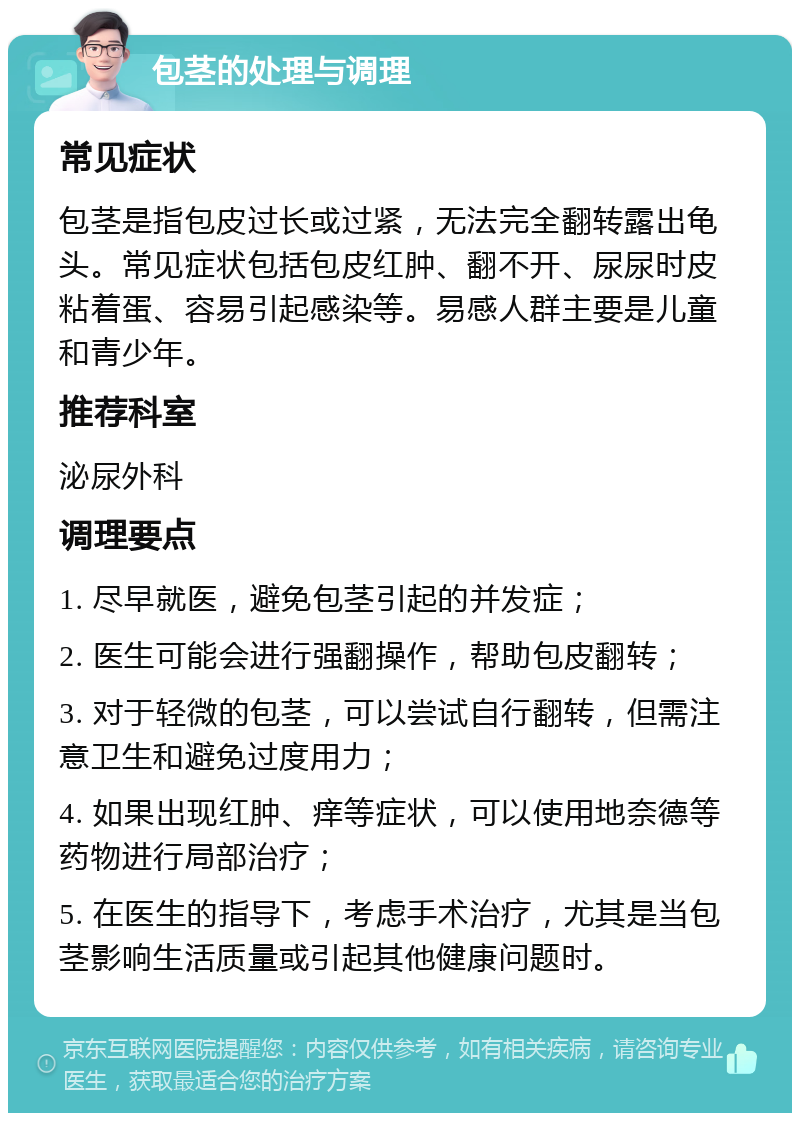 包茎的处理与调理 常见症状 包茎是指包皮过长或过紧，无法完全翻转露出龟头。常见症状包括包皮红肿、翻不开、尿尿时皮粘着蛋、容易引起感染等。易感人群主要是儿童和青少年。 推荐科室 泌尿外科 调理要点 1. 尽早就医，避免包茎引起的并发症； 2. 医生可能会进行强翻操作，帮助包皮翻转； 3. 对于轻微的包茎，可以尝试自行翻转，但需注意卫生和避免过度用力； 4. 如果出现红肿、痒等症状，可以使用地奈德等药物进行局部治疗； 5. 在医生的指导下，考虑手术治疗，尤其是当包茎影响生活质量或引起其他健康问题时。