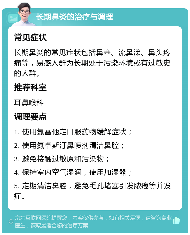 长期鼻炎的治疗与调理 常见症状 长期鼻炎的常见症状包括鼻塞、流鼻涕、鼻头疼痛等，易感人群为长期处于污染环境或有过敏史的人群。 推荐科室 耳鼻喉科 调理要点 1. 使用氯雷他定口服药物缓解症状； 2. 使用氮卓斯汀鼻喷剂清洁鼻腔； 3. 避免接触过敏原和污染物； 4. 保持室内空气湿润，使用加湿器； 5. 定期清洁鼻腔，避免毛孔堵塞引发脓疱等并发症。