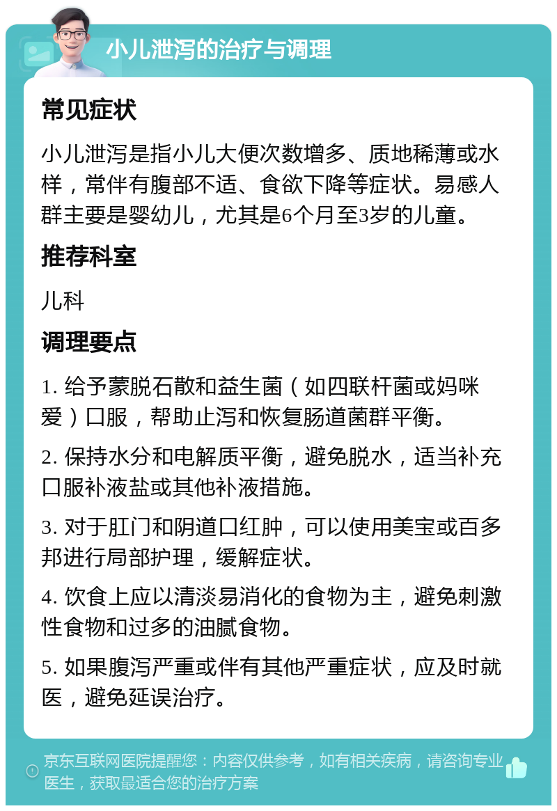 小儿泄泻的治疗与调理 常见症状 小儿泄泻是指小儿大便次数增多、质地稀薄或水样，常伴有腹部不适、食欲下降等症状。易感人群主要是婴幼儿，尤其是6个月至3岁的儿童。 推荐科室 儿科 调理要点 1. 给予蒙脱石散和益生菌（如四联杆菌或妈咪爱）口服，帮助止泻和恢复肠道菌群平衡。 2. 保持水分和电解质平衡，避免脱水，适当补充口服补液盐或其他补液措施。 3. 对于肛门和阴道口红肿，可以使用美宝或百多邦进行局部护理，缓解症状。 4. 饮食上应以清淡易消化的食物为主，避免刺激性食物和过多的油腻食物。 5. 如果腹泻严重或伴有其他严重症状，应及时就医，避免延误治疗。