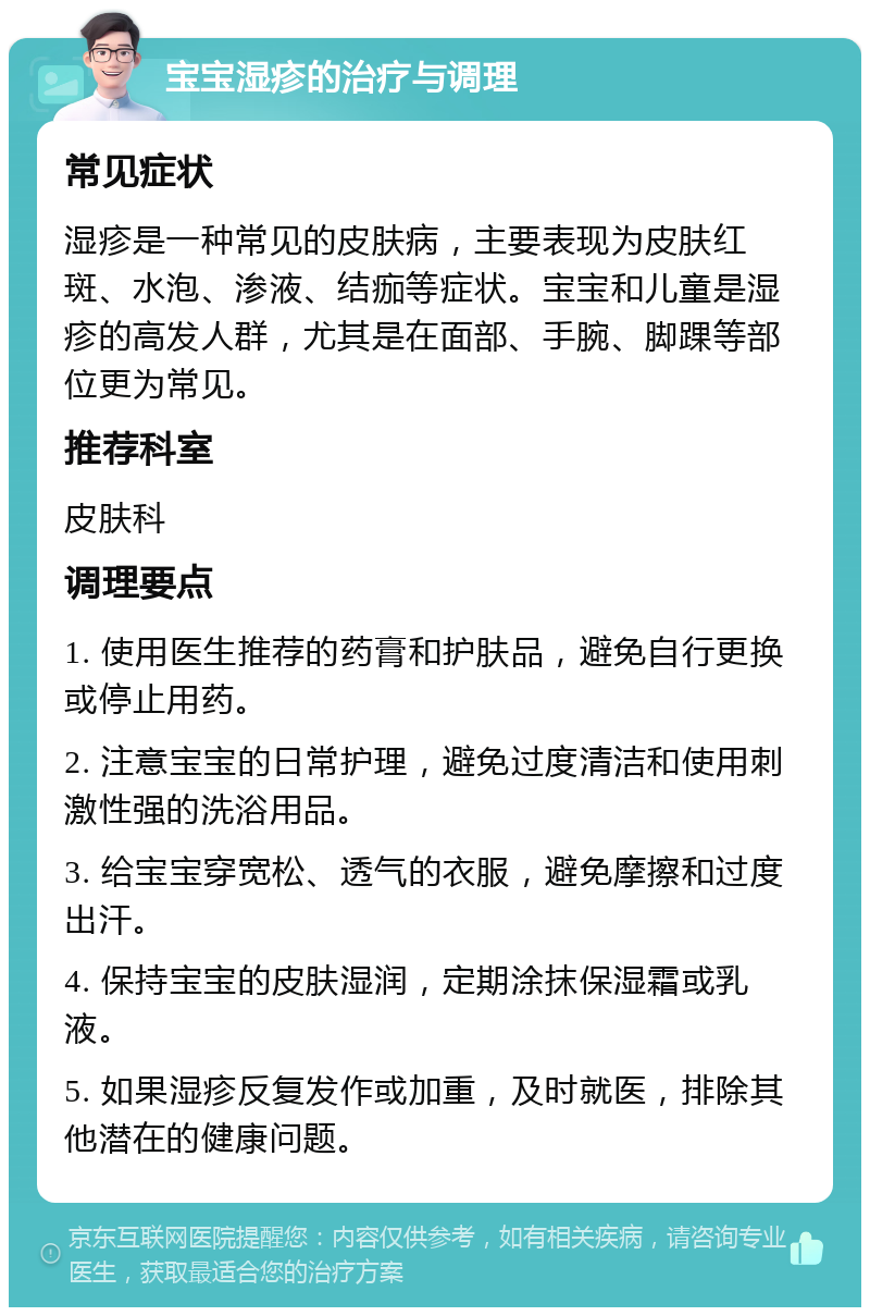 宝宝湿疹的治疗与调理 常见症状 湿疹是一种常见的皮肤病，主要表现为皮肤红斑、水泡、渗液、结痂等症状。宝宝和儿童是湿疹的高发人群，尤其是在面部、手腕、脚踝等部位更为常见。 推荐科室 皮肤科 调理要点 1. 使用医生推荐的药膏和护肤品，避免自行更换或停止用药。 2. 注意宝宝的日常护理，避免过度清洁和使用刺激性强的洗浴用品。 3. 给宝宝穿宽松、透气的衣服，避免摩擦和过度出汗。 4. 保持宝宝的皮肤湿润，定期涂抹保湿霜或乳液。 5. 如果湿疹反复发作或加重，及时就医，排除其他潜在的健康问题。