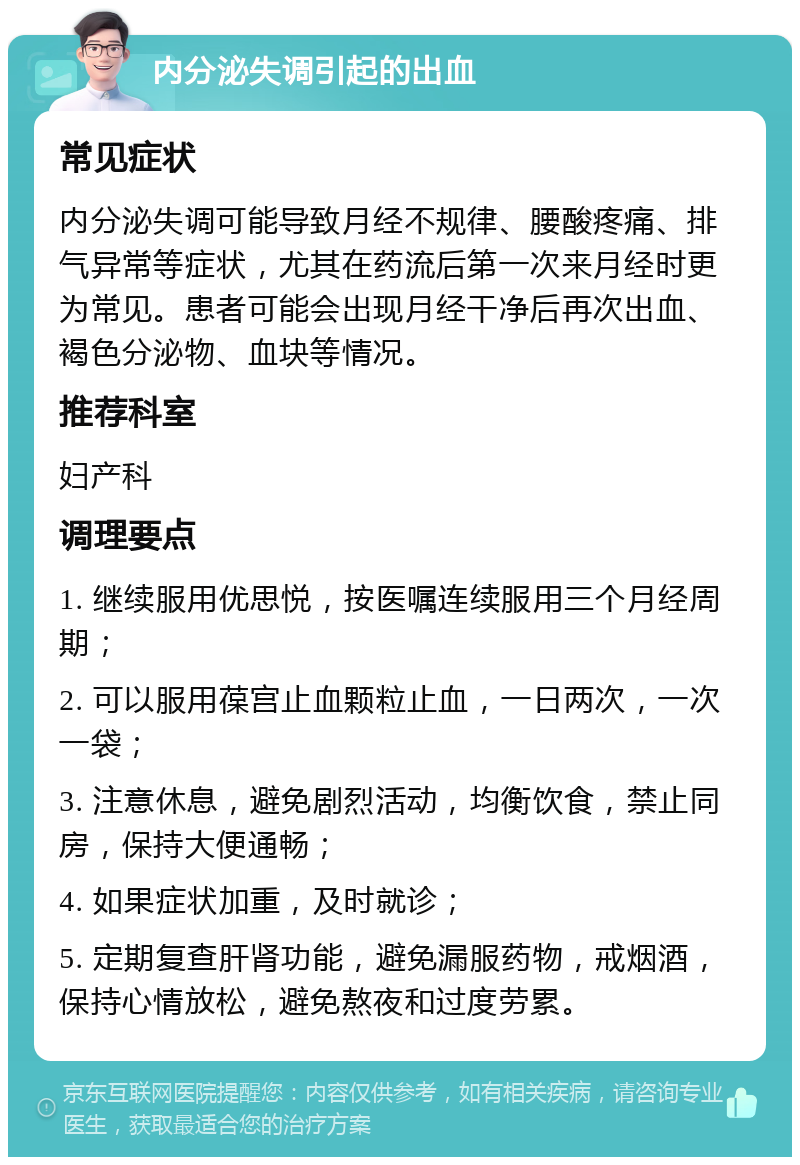 内分泌失调引起的出血 常见症状 内分泌失调可能导致月经不规律、腰酸疼痛、排气异常等症状，尤其在药流后第一次来月经时更为常见。患者可能会出现月经干净后再次出血、褐色分泌物、血块等情况。 推荐科室 妇产科 调理要点 1. 继续服用优思悦，按医嘱连续服用三个月经周期； 2. 可以服用葆宫止血颗粒止血，一日两次，一次一袋； 3. 注意休息，避免剧烈活动，均衡饮食，禁止同房，保持大便通畅； 4. 如果症状加重，及时就诊； 5. 定期复查肝肾功能，避免漏服药物，戒烟酒，保持心情放松，避免熬夜和过度劳累。