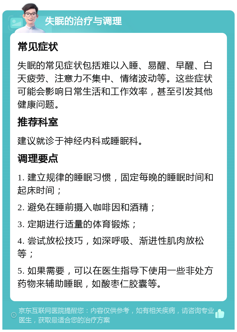 失眠的治疗与调理 常见症状 失眠的常见症状包括难以入睡、易醒、早醒、白天疲劳、注意力不集中、情绪波动等。这些症状可能会影响日常生活和工作效率，甚至引发其他健康问题。 推荐科室 建议就诊于神经内科或睡眠科。 调理要点 1. 建立规律的睡眠习惯，固定每晚的睡眠时间和起床时间； 2. 避免在睡前摄入咖啡因和酒精； 3. 定期进行适量的体育锻炼； 4. 尝试放松技巧，如深呼吸、渐进性肌肉放松等； 5. 如果需要，可以在医生指导下使用一些非处方药物来辅助睡眠，如酸枣仁胶囊等。