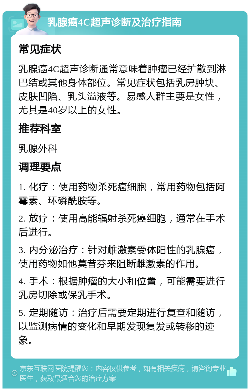 乳腺癌4C超声诊断及治疗指南 常见症状 乳腺癌4C超声诊断通常意味着肿瘤已经扩散到淋巴结或其他身体部位。常见症状包括乳房肿块、皮肤凹陷、乳头溢液等。易感人群主要是女性，尤其是40岁以上的女性。 推荐科室 乳腺外科 调理要点 1. 化疗：使用药物杀死癌细胞，常用药物包括阿霉素、环磷酰胺等。 2. 放疗：使用高能辐射杀死癌细胞，通常在手术后进行。 3. 内分泌治疗：针对雌激素受体阳性的乳腺癌，使用药物如他莫昔芬来阻断雌激素的作用。 4. 手术：根据肿瘤的大小和位置，可能需要进行乳房切除或保乳手术。 5. 定期随访：治疗后需要定期进行复查和随访，以监测病情的变化和早期发现复发或转移的迹象。