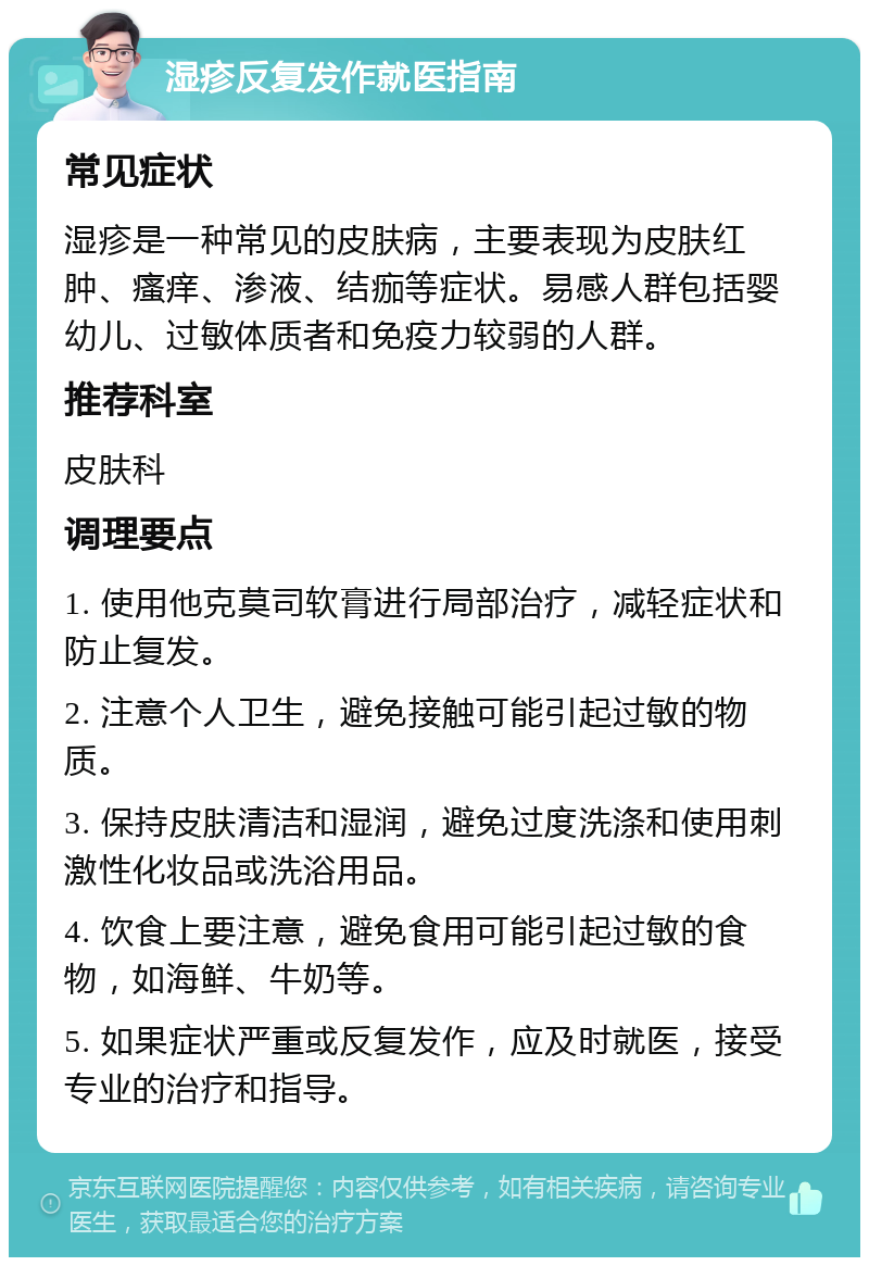 湿疹反复发作就医指南 常见症状 湿疹是一种常见的皮肤病，主要表现为皮肤红肿、瘙痒、渗液、结痂等症状。易感人群包括婴幼儿、过敏体质者和免疫力较弱的人群。 推荐科室 皮肤科 调理要点 1. 使用他克莫司软膏进行局部治疗，减轻症状和防止复发。 2. 注意个人卫生，避免接触可能引起过敏的物质。 3. 保持皮肤清洁和湿润，避免过度洗涤和使用刺激性化妆品或洗浴用品。 4. 饮食上要注意，避免食用可能引起过敏的食物，如海鲜、牛奶等。 5. 如果症状严重或反复发作，应及时就医，接受专业的治疗和指导。