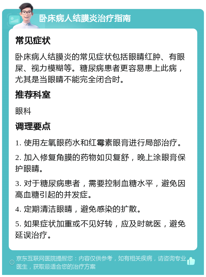 卧床病人结膜炎治疗指南 常见症状 卧床病人结膜炎的常见症状包括眼睛红肿、有眼屎、视力模糊等。糖尿病患者更容易患上此病，尤其是当眼睛不能完全闭合时。 推荐科室 眼科 调理要点 1. 使用左氧眼药水和红霉素眼膏进行局部治疗。 2. 加入修复角膜的药物如贝复舒，晚上涂眼膏保护眼睛。 3. 对于糖尿病患者，需要控制血糖水平，避免因高血糖引起的并发症。 4. 定期清洁眼睛，避免感染的扩散。 5. 如果症状加重或不见好转，应及时就医，避免延误治疗。