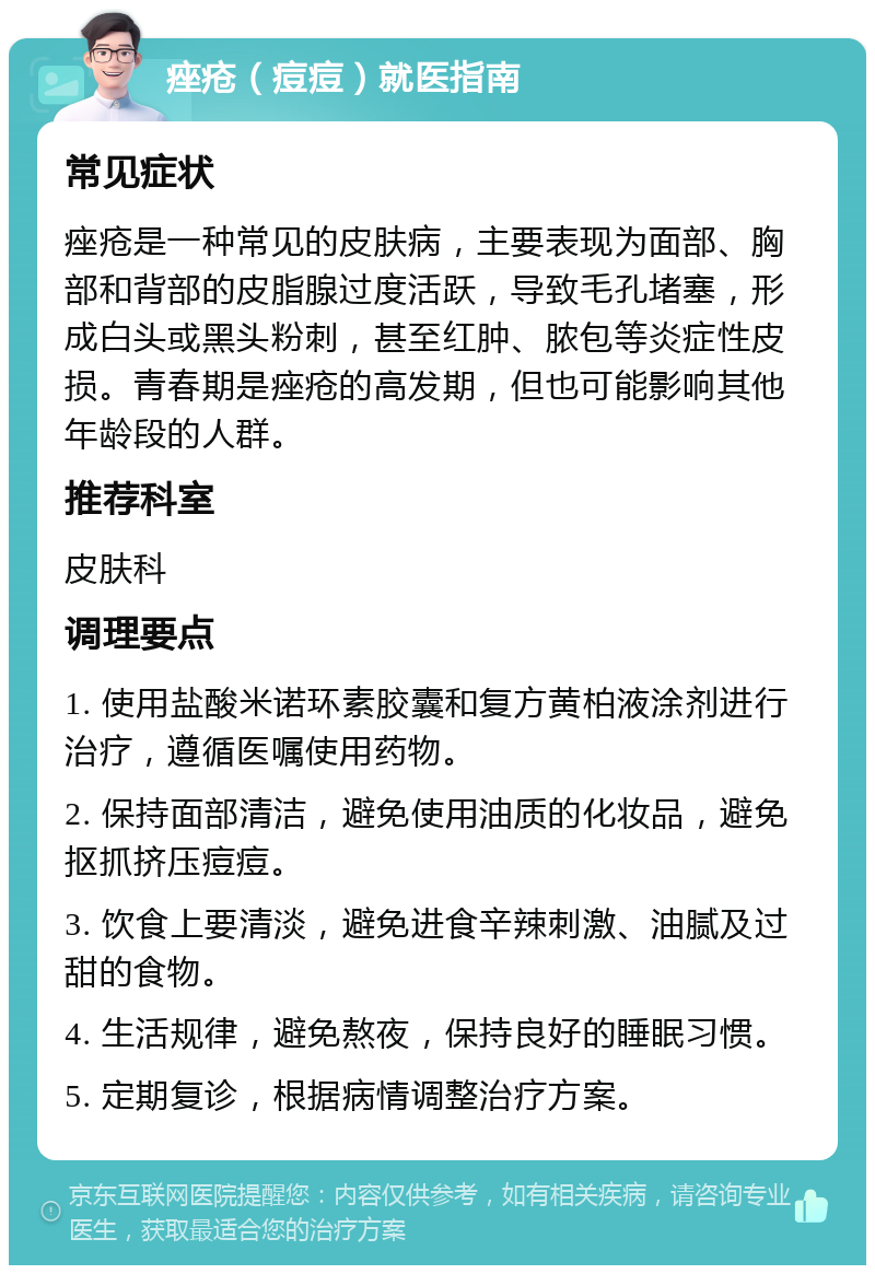 痤疮（痘痘）就医指南 常见症状 痤疮是一种常见的皮肤病，主要表现为面部、胸部和背部的皮脂腺过度活跃，导致毛孔堵塞，形成白头或黑头粉刺，甚至红肿、脓包等炎症性皮损。青春期是痤疮的高发期，但也可能影响其他年龄段的人群。 推荐科室 皮肤科 调理要点 1. 使用盐酸米诺环素胶囊和复方黄柏液涂剂进行治疗，遵循医嘱使用药物。 2. 保持面部清洁，避免使用油质的化妆品，避免抠抓挤压痘痘。 3. 饮食上要清淡，避免进食辛辣刺激、油腻及过甜的食物。 4. 生活规律，避免熬夜，保持良好的睡眠习惯。 5. 定期复诊，根据病情调整治疗方案。