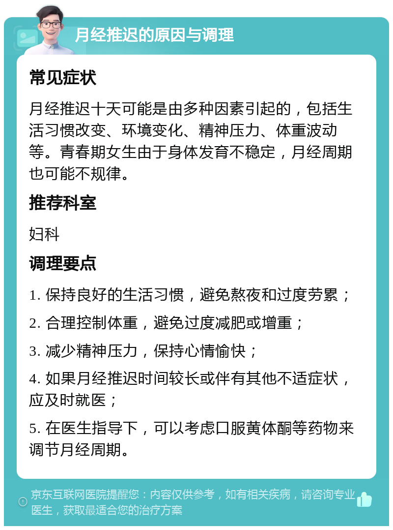 月经推迟的原因与调理 常见症状 月经推迟十天可能是由多种因素引起的，包括生活习惯改变、环境变化、精神压力、体重波动等。青春期女生由于身体发育不稳定，月经周期也可能不规律。 推荐科室 妇科 调理要点 1. 保持良好的生活习惯，避免熬夜和过度劳累； 2. 合理控制体重，避免过度减肥或增重； 3. 减少精神压力，保持心情愉快； 4. 如果月经推迟时间较长或伴有其他不适症状，应及时就医； 5. 在医生指导下，可以考虑口服黄体酮等药物来调节月经周期。