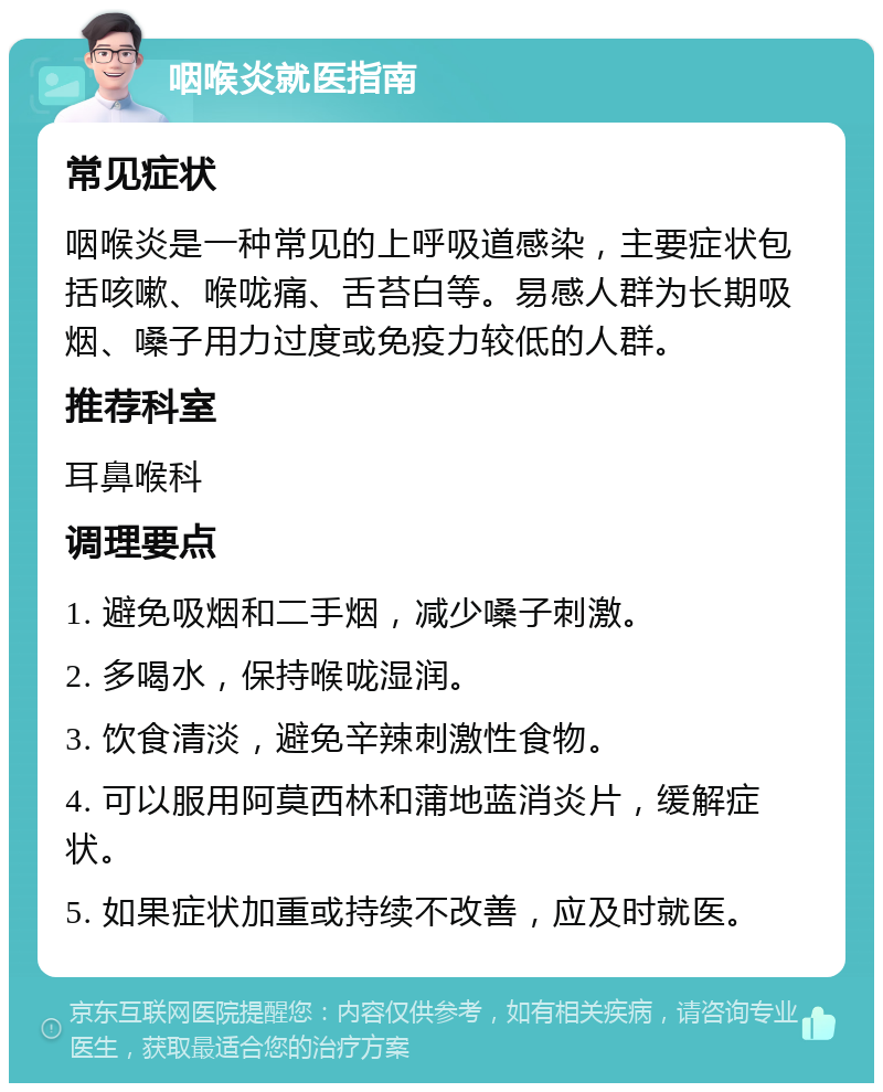 咽喉炎就医指南 常见症状 咽喉炎是一种常见的上呼吸道感染，主要症状包括咳嗽、喉咙痛、舌苔白等。易感人群为长期吸烟、嗓子用力过度或免疫力较低的人群。 推荐科室 耳鼻喉科 调理要点 1. 避免吸烟和二手烟，减少嗓子刺激。 2. 多喝水，保持喉咙湿润。 3. 饮食清淡，避免辛辣刺激性食物。 4. 可以服用阿莫西林和蒲地蓝消炎片，缓解症状。 5. 如果症状加重或持续不改善，应及时就医。