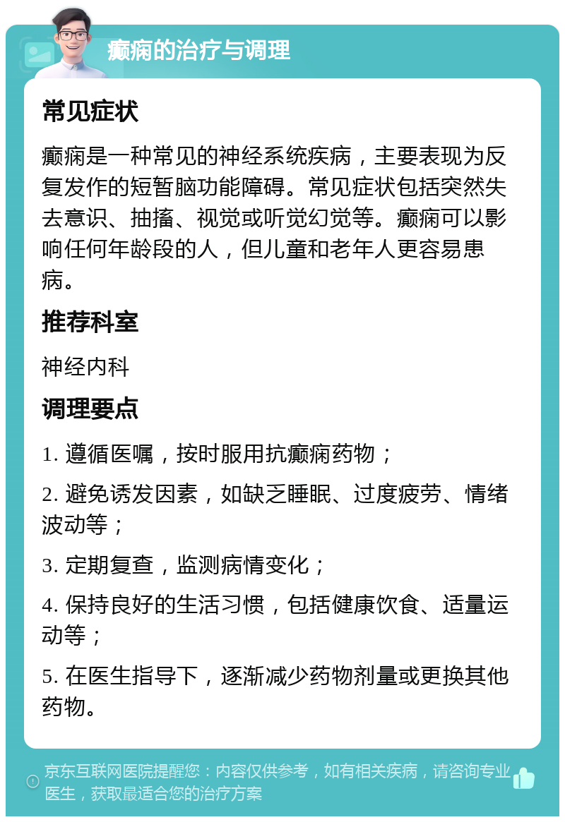 癫痫的治疗与调理 常见症状 癫痫是一种常见的神经系统疾病，主要表现为反复发作的短暂脑功能障碍。常见症状包括突然失去意识、抽搐、视觉或听觉幻觉等。癫痫可以影响任何年龄段的人，但儿童和老年人更容易患病。 推荐科室 神经内科 调理要点 1. 遵循医嘱，按时服用抗癫痫药物； 2. 避免诱发因素，如缺乏睡眠、过度疲劳、情绪波动等； 3. 定期复查，监测病情变化； 4. 保持良好的生活习惯，包括健康饮食、适量运动等； 5. 在医生指导下，逐渐减少药物剂量或更换其他药物。