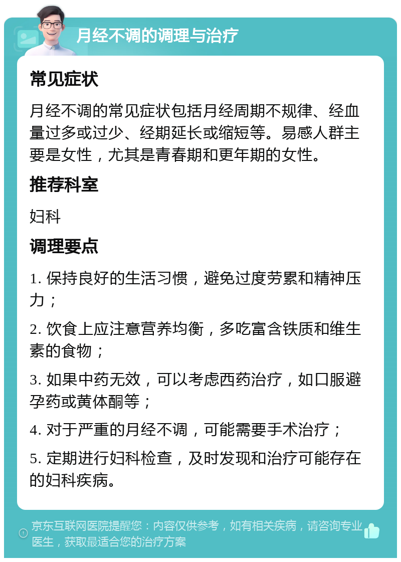 月经不调的调理与治疗 常见症状 月经不调的常见症状包括月经周期不规律、经血量过多或过少、经期延长或缩短等。易感人群主要是女性，尤其是青春期和更年期的女性。 推荐科室 妇科 调理要点 1. 保持良好的生活习惯，避免过度劳累和精神压力； 2. 饮食上应注意营养均衡，多吃富含铁质和维生素的食物； 3. 如果中药无效，可以考虑西药治疗，如口服避孕药或黄体酮等； 4. 对于严重的月经不调，可能需要手术治疗； 5. 定期进行妇科检查，及时发现和治疗可能存在的妇科疾病。