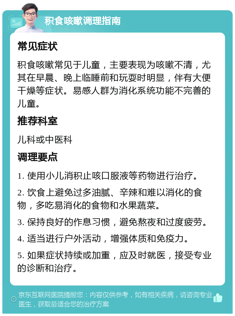 积食咳嗽调理指南 常见症状 积食咳嗽常见于儿童，主要表现为咳嗽不清，尤其在早晨、晚上临睡前和玩耍时明显，伴有大便干燥等症状。易感人群为消化系统功能不完善的儿童。 推荐科室 儿科或中医科 调理要点 1. 使用小儿消积止咳口服液等药物进行治疗。 2. 饮食上避免过多油腻、辛辣和难以消化的食物，多吃易消化的食物和水果蔬菜。 3. 保持良好的作息习惯，避免熬夜和过度疲劳。 4. 适当进行户外活动，增强体质和免疫力。 5. 如果症状持续或加重，应及时就医，接受专业的诊断和治疗。