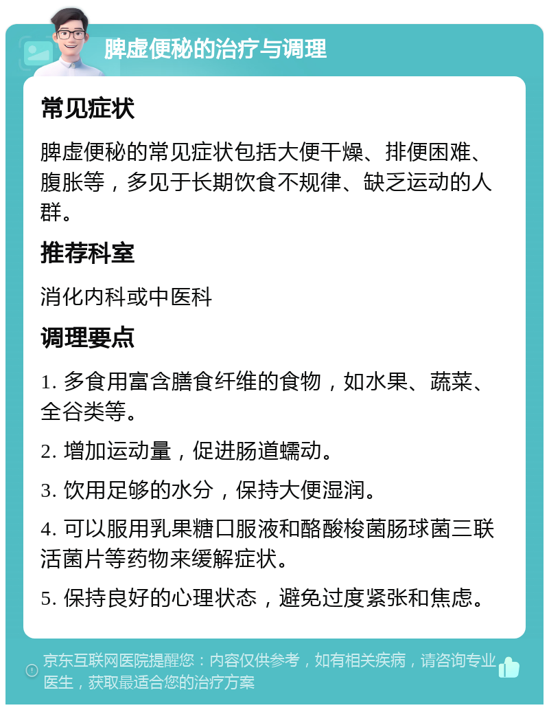 脾虚便秘的治疗与调理 常见症状 脾虚便秘的常见症状包括大便干燥、排便困难、腹胀等，多见于长期饮食不规律、缺乏运动的人群。 推荐科室 消化内科或中医科 调理要点 1. 多食用富含膳食纤维的食物，如水果、蔬菜、全谷类等。 2. 增加运动量，促进肠道蠕动。 3. 饮用足够的水分，保持大便湿润。 4. 可以服用乳果糖口服液和酪酸梭菌肠球菌三联活菌片等药物来缓解症状。 5. 保持良好的心理状态，避免过度紧张和焦虑。