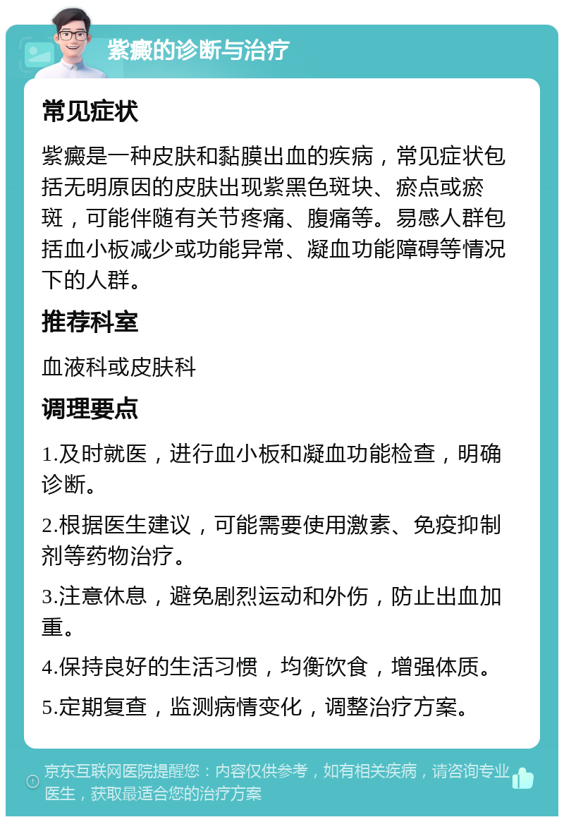 紫癜的诊断与治疗 常见症状 紫癜是一种皮肤和黏膜出血的疾病，常见症状包括无明原因的皮肤出现紫黑色斑块、瘀点或瘀斑，可能伴随有关节疼痛、腹痛等。易感人群包括血小板减少或功能异常、凝血功能障碍等情况下的人群。 推荐科室 血液科或皮肤科 调理要点 1.及时就医，进行血小板和凝血功能检查，明确诊断。 2.根据医生建议，可能需要使用激素、免疫抑制剂等药物治疗。 3.注意休息，避免剧烈运动和外伤，防止出血加重。 4.保持良好的生活习惯，均衡饮食，增强体质。 5.定期复查，监测病情变化，调整治疗方案。