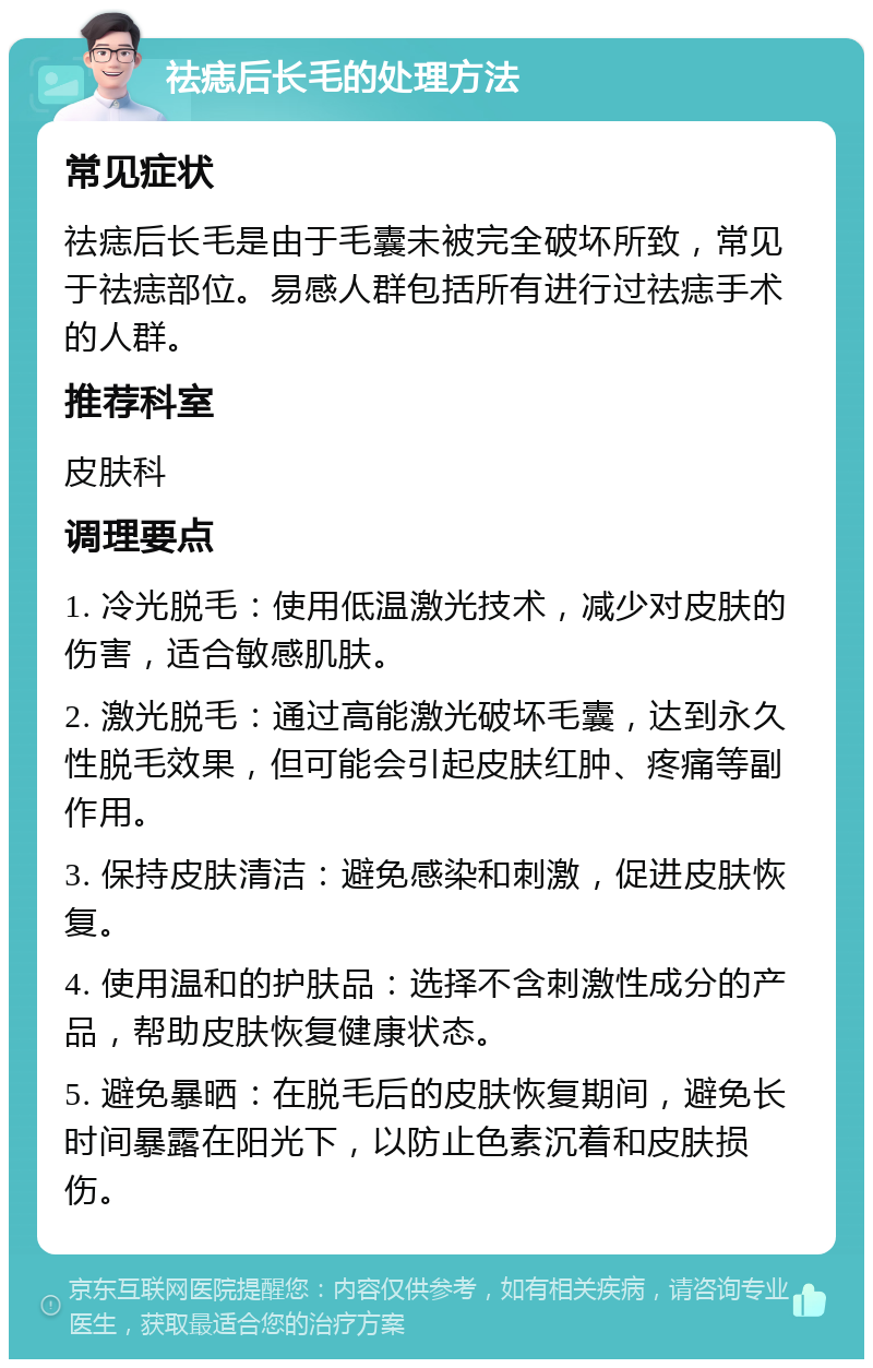 祛痣后长毛的处理方法 常见症状 祛痣后长毛是由于毛囊未被完全破坏所致，常见于祛痣部位。易感人群包括所有进行过祛痣手术的人群。 推荐科室 皮肤科 调理要点 1. 冷光脱毛：使用低温激光技术，减少对皮肤的伤害，适合敏感肌肤。 2. 激光脱毛：通过高能激光破坏毛囊，达到永久性脱毛效果，但可能会引起皮肤红肿、疼痛等副作用。 3. 保持皮肤清洁：避免感染和刺激，促进皮肤恢复。 4. 使用温和的护肤品：选择不含刺激性成分的产品，帮助皮肤恢复健康状态。 5. 避免暴晒：在脱毛后的皮肤恢复期间，避免长时间暴露在阳光下，以防止色素沉着和皮肤损伤。