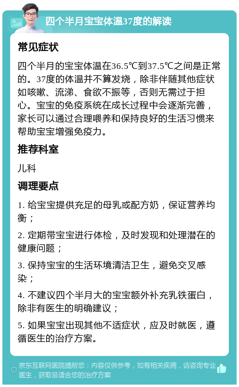 四个半月宝宝体温37度的解读 常见症状 四个半月的宝宝体温在36.5℃到37.5℃之间是正常的。37度的体温并不算发烧，除非伴随其他症状如咳嗽、流涕、食欲不振等，否则无需过于担心。宝宝的免疫系统在成长过程中会逐渐完善，家长可以通过合理喂养和保持良好的生活习惯来帮助宝宝增强免疫力。 推荐科室 儿科 调理要点 1. 给宝宝提供充足的母乳或配方奶，保证营养均衡； 2. 定期带宝宝进行体检，及时发现和处理潜在的健康问题； 3. 保持宝宝的生活环境清洁卫生，避免交叉感染； 4. 不建议四个半月大的宝宝额外补充乳铁蛋白，除非有医生的明确建议； 5. 如果宝宝出现其他不适症状，应及时就医，遵循医生的治疗方案。