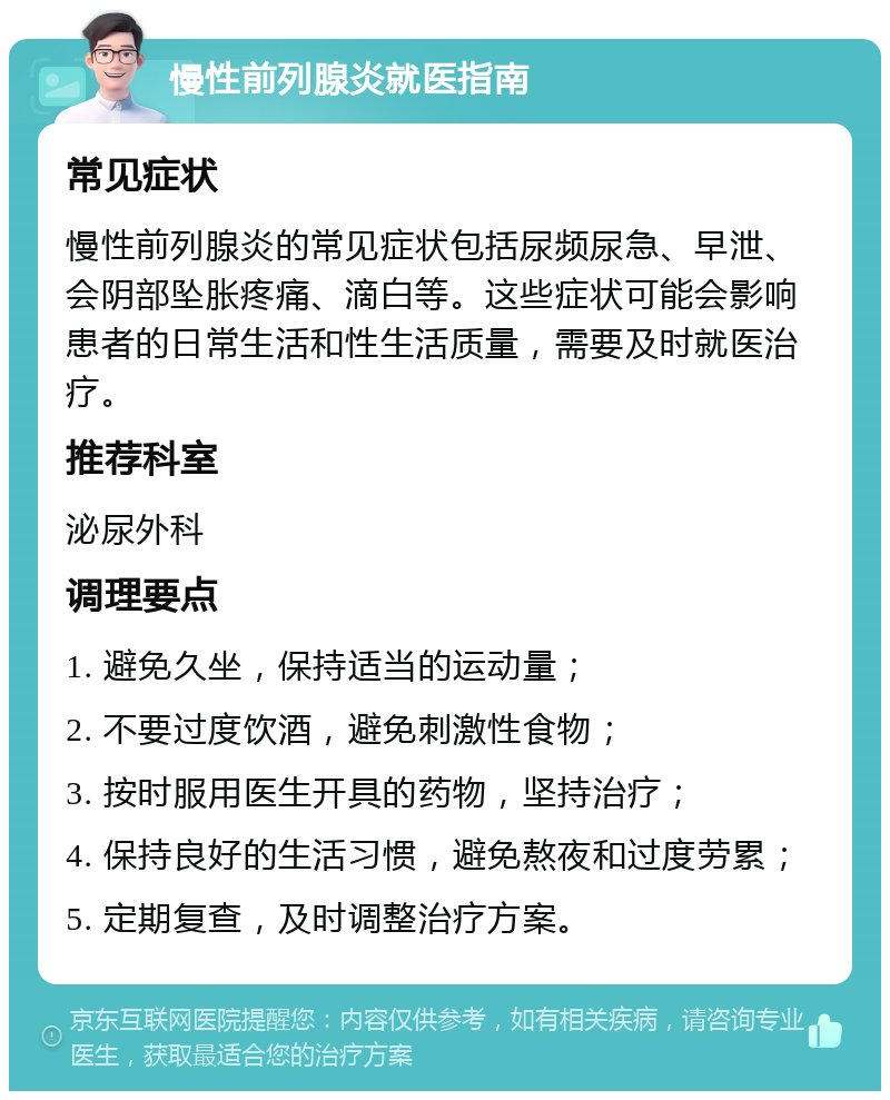 慢性前列腺炎就医指南 常见症状 慢性前列腺炎的常见症状包括尿频尿急、早泄、会阴部坠胀疼痛、滴白等。这些症状可能会影响患者的日常生活和性生活质量，需要及时就医治疗。 推荐科室 泌尿外科 调理要点 1. 避免久坐，保持适当的运动量； 2. 不要过度饮酒，避免刺激性食物； 3. 按时服用医生开具的药物，坚持治疗； 4. 保持良好的生活习惯，避免熬夜和过度劳累； 5. 定期复查，及时调整治疗方案。