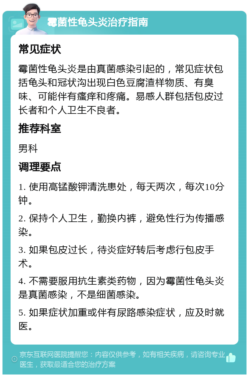 霉菌性龟头炎治疗指南 常见症状 霉菌性龟头炎是由真菌感染引起的，常见症状包括龟头和冠状沟出现白色豆腐渣样物质、有臭味、可能伴有瘙痒和疼痛。易感人群包括包皮过长者和个人卫生不良者。 推荐科室 男科 调理要点 1. 使用高锰酸钾清洗患处，每天两次，每次10分钟。 2. 保持个人卫生，勤换内裤，避免性行为传播感染。 3. 如果包皮过长，待炎症好转后考虑行包皮手术。 4. 不需要服用抗生素类药物，因为霉菌性龟头炎是真菌感染，不是细菌感染。 5. 如果症状加重或伴有尿路感染症状，应及时就医。