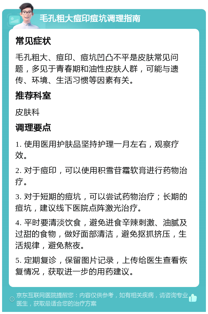 毛孔粗大痘印痘坑调理指南 常见症状 毛孔粗大、痘印、痘坑凹凸不平是皮肤常见问题，多见于青春期和油性皮肤人群，可能与遗传、环境、生活习惯等因素有关。 推荐科室 皮肤科 调理要点 1. 使用医用护肤品坚持护理一月左右，观察疗效。 2. 对于痘印，可以使用积雪苷霜软膏进行药物治疗。 3. 对于短期的痘坑，可以尝试药物治疗；长期的痘坑，建议线下医院点阵激光治疗。 4. 平时要清淡饮食，避免进食辛辣刺激、油腻及过甜的食物，做好面部清洁，避免抠抓挤压，生活规律，避免熬夜。 5. 定期复诊，保留图片记录，上传给医生查看恢复情况，获取进一步的用药建议。