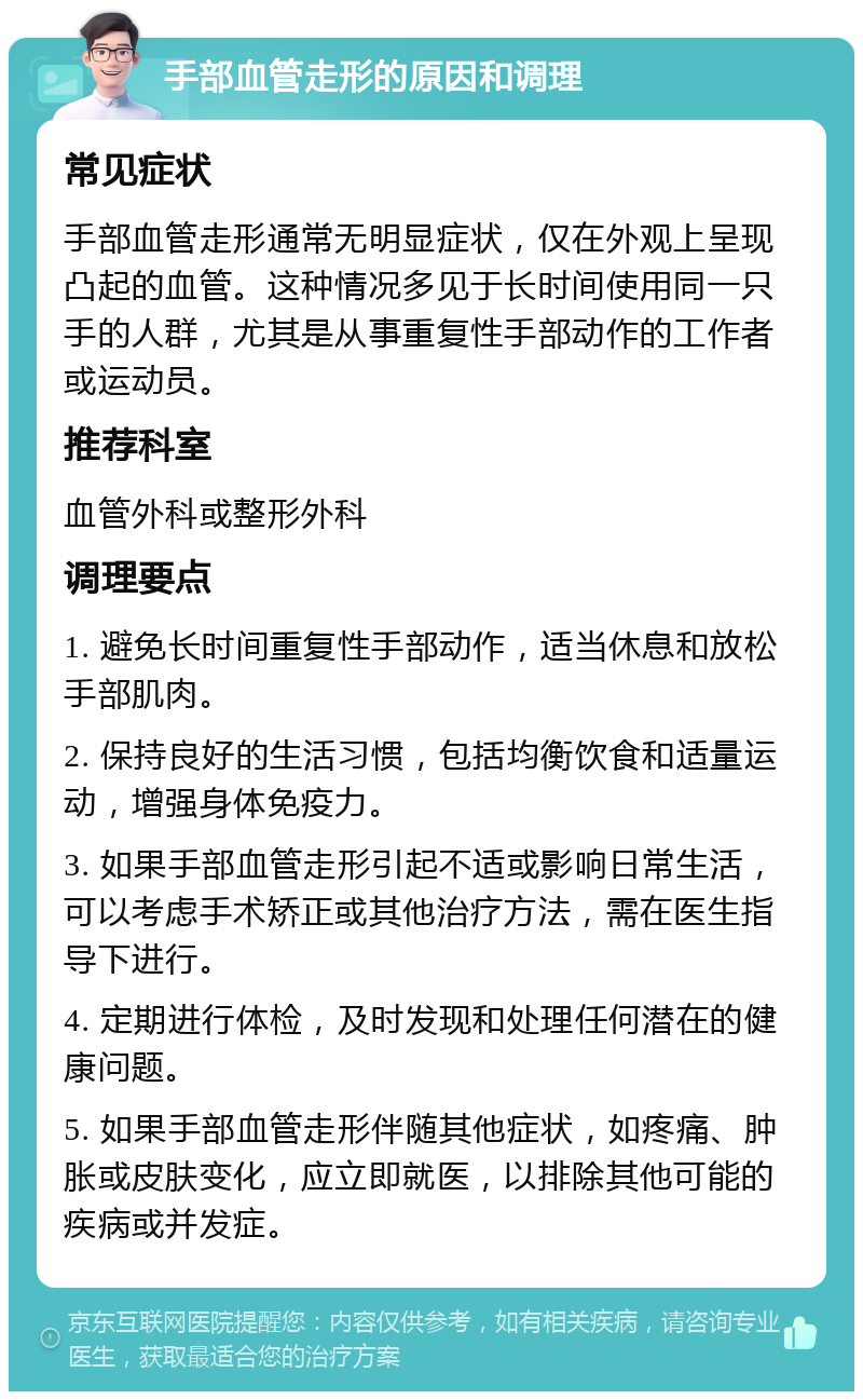 手部血管走形的原因和调理 常见症状 手部血管走形通常无明显症状，仅在外观上呈现凸起的血管。这种情况多见于长时间使用同一只手的人群，尤其是从事重复性手部动作的工作者或运动员。 推荐科室 血管外科或整形外科 调理要点 1. 避免长时间重复性手部动作，适当休息和放松手部肌肉。 2. 保持良好的生活习惯，包括均衡饮食和适量运动，增强身体免疫力。 3. 如果手部血管走形引起不适或影响日常生活，可以考虑手术矫正或其他治疗方法，需在医生指导下进行。 4. 定期进行体检，及时发现和处理任何潜在的健康问题。 5. 如果手部血管走形伴随其他症状，如疼痛、肿胀或皮肤变化，应立即就医，以排除其他可能的疾病或并发症。