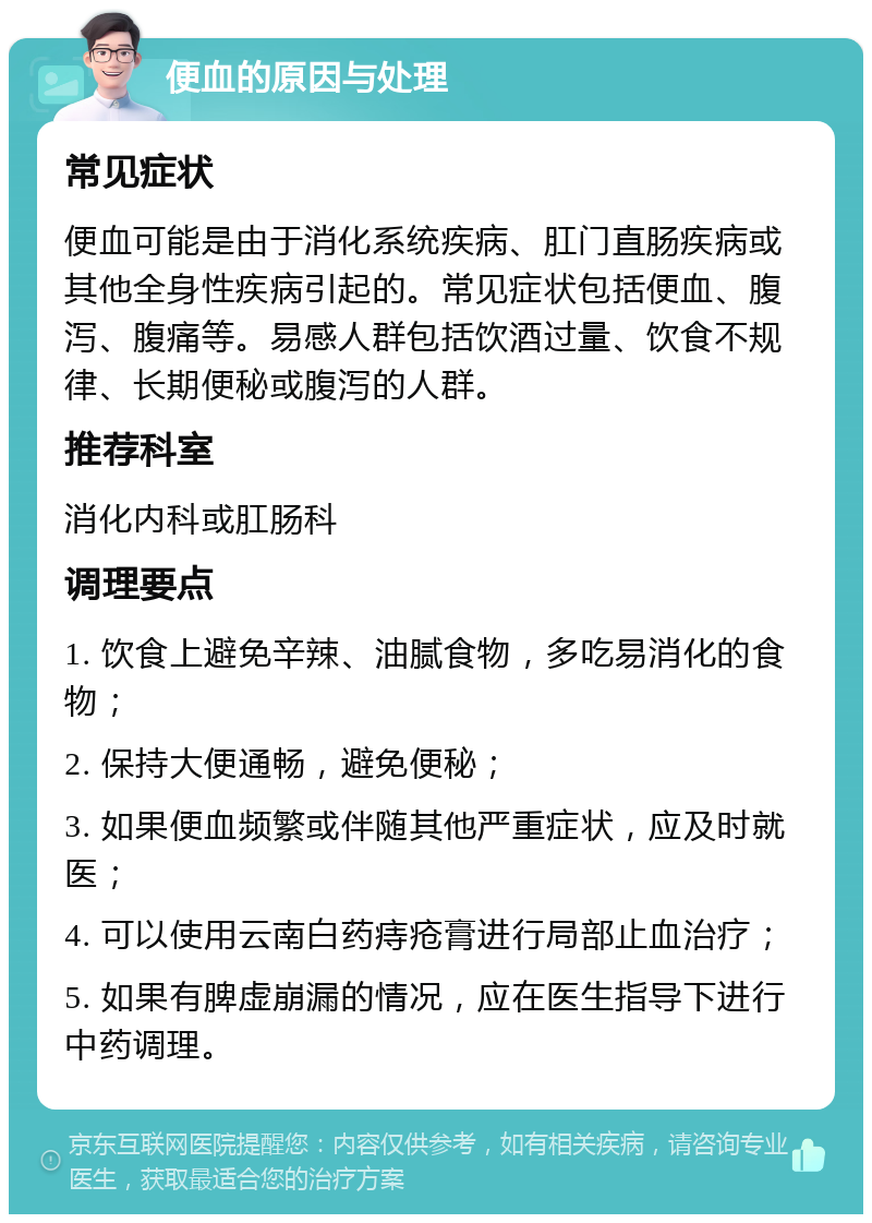 便血的原因与处理 常见症状 便血可能是由于消化系统疾病、肛门直肠疾病或其他全身性疾病引起的。常见症状包括便血、腹泻、腹痛等。易感人群包括饮酒过量、饮食不规律、长期便秘或腹泻的人群。 推荐科室 消化内科或肛肠科 调理要点 1. 饮食上避免辛辣、油腻食物，多吃易消化的食物； 2. 保持大便通畅，避免便秘； 3. 如果便血频繁或伴随其他严重症状，应及时就医； 4. 可以使用云南白药痔疮膏进行局部止血治疗； 5. 如果有脾虚崩漏的情况，应在医生指导下进行中药调理。