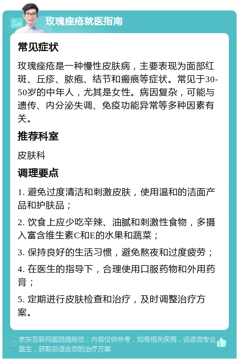 玫瑰痤疮就医指南 常见症状 玫瑰痤疮是一种慢性皮肤病，主要表现为面部红斑、丘疹、脓疱、结节和瘢痕等症状。常见于30-50岁的中年人，尤其是女性。病因复杂，可能与遗传、内分泌失调、免疫功能异常等多种因素有关。 推荐科室 皮肤科 调理要点 1. 避免过度清洁和刺激皮肤，使用温和的洁面产品和护肤品； 2. 饮食上应少吃辛辣、油腻和刺激性食物，多摄入富含维生素C和E的水果和蔬菜； 3. 保持良好的生活习惯，避免熬夜和过度疲劳； 4. 在医生的指导下，合理使用口服药物和外用药膏； 5. 定期进行皮肤检查和治疗，及时调整治疗方案。