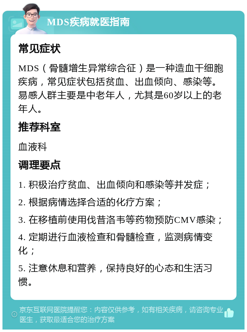 MDS疾病就医指南 常见症状 MDS（骨髓增生异常综合征）是一种造血干细胞疾病，常见症状包括贫血、出血倾向、感染等。易感人群主要是中老年人，尤其是60岁以上的老年人。 推荐科室 血液科 调理要点 1. 积极治疗贫血、出血倾向和感染等并发症； 2. 根据病情选择合适的化疗方案； 3. 在移植前使用伐昔洛韦等药物预防CMV感染； 4. 定期进行血液检查和骨髓检查，监测病情变化； 5. 注意休息和营养，保持良好的心态和生活习惯。