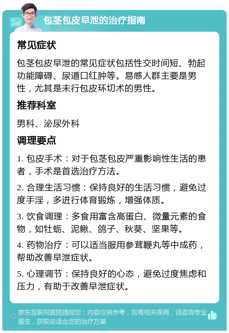 包茎包皮早泄的治疗指南 常见症状 包茎包皮早泄的常见症状包括性交时间短、勃起功能障碍、尿道口红肿等。易感人群主要是男性，尤其是未行包皮环切术的男性。 推荐科室 男科、泌尿外科 调理要点 1. 包皮手术：对于包茎包皮严重影响性生活的患者，手术是首选治疗方法。 2. 合理生活习惯：保持良好的生活习惯，避免过度手淫，多进行体育锻炼，增强体质。 3. 饮食调理：多食用富含高蛋白、微量元素的食物，如牡蛎、泥鳅、鸽子、秋葵、坚果等。 4. 药物治疗：可以适当服用参茸鞭丸等中成药，帮助改善早泄症状。 5. 心理调节：保持良好的心态，避免过度焦虑和压力，有助于改善早泄症状。