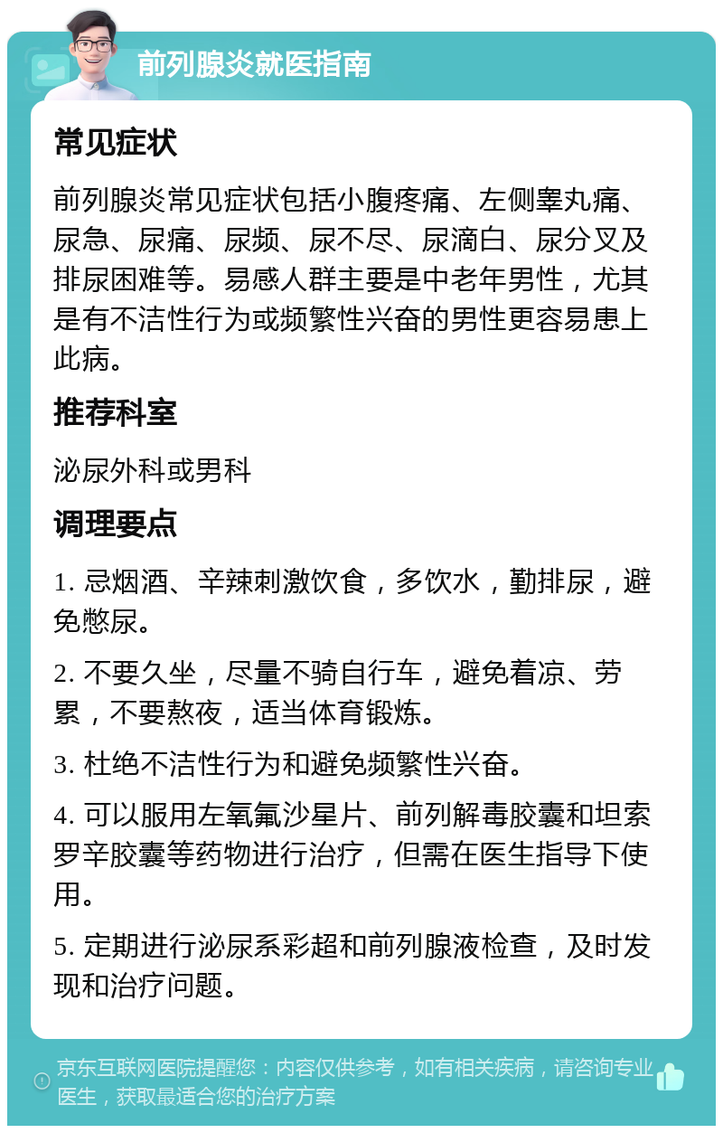 前列腺炎就医指南 常见症状 前列腺炎常见症状包括小腹疼痛、左侧睾丸痛、尿急、尿痛、尿频、尿不尽、尿滴白、尿分叉及排尿困难等。易感人群主要是中老年男性，尤其是有不洁性行为或频繁性兴奋的男性更容易患上此病。 推荐科室 泌尿外科或男科 调理要点 1. 忌烟酒、辛辣刺激饮食，多饮水，勤排尿，避免憋尿。 2. 不要久坐，尽量不骑自行车，避免着凉、劳累，不要熬夜，适当体育锻炼。 3. 杜绝不洁性行为和避免频繁性兴奋。 4. 可以服用左氧氟沙星片、前列解毒胶囊和坦索罗辛胶囊等药物进行治疗，但需在医生指导下使用。 5. 定期进行泌尿系彩超和前列腺液检查，及时发现和治疗问题。