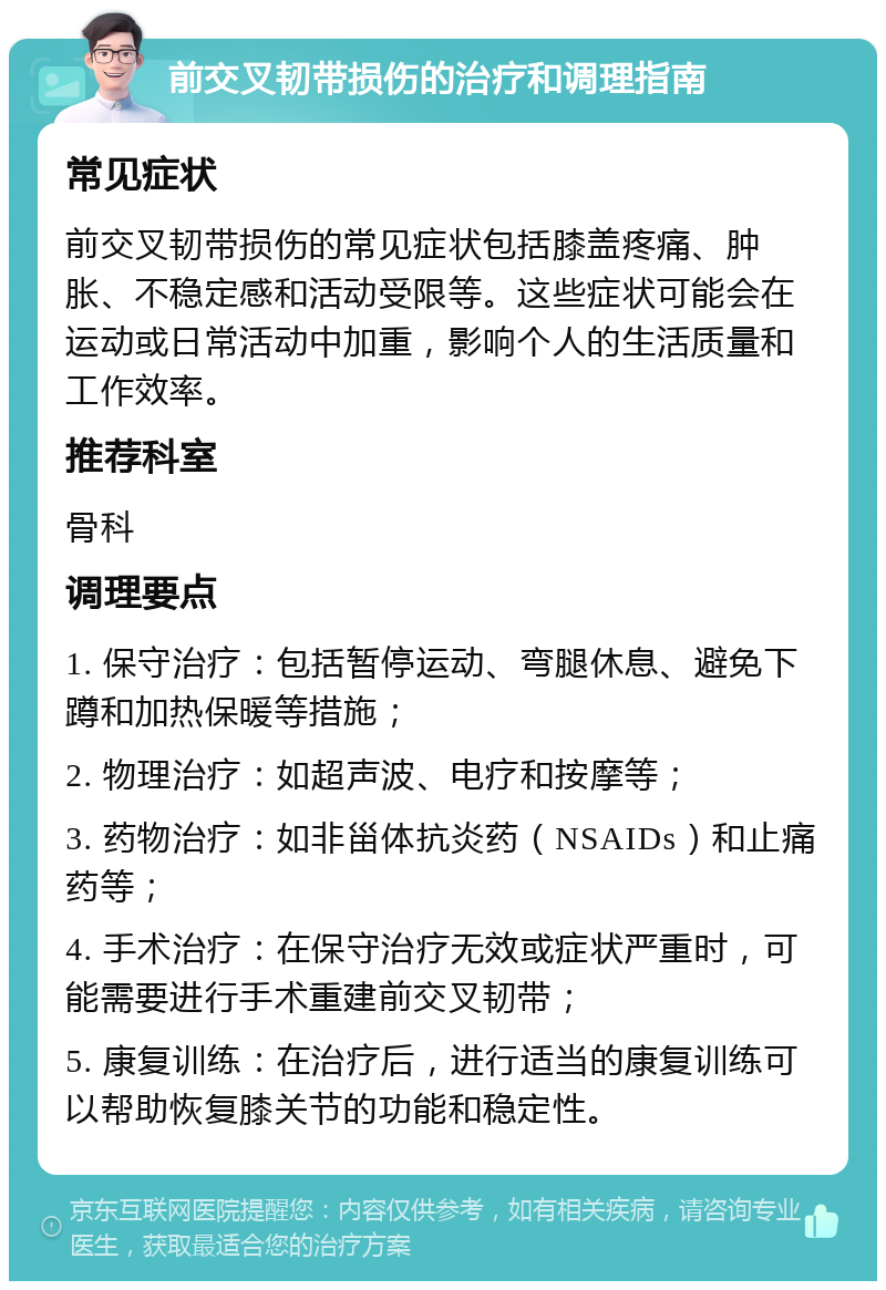 前交叉韧带损伤的治疗和调理指南 常见症状 前交叉韧带损伤的常见症状包括膝盖疼痛、肿胀、不稳定感和活动受限等。这些症状可能会在运动或日常活动中加重，影响个人的生活质量和工作效率。 推荐科室 骨科 调理要点 1. 保守治疗：包括暂停运动、弯腿休息、避免下蹲和加热保暖等措施； 2. 物理治疗：如超声波、电疗和按摩等； 3. 药物治疗：如非甾体抗炎药（NSAIDs）和止痛药等； 4. 手术治疗：在保守治疗无效或症状严重时，可能需要进行手术重建前交叉韧带； 5. 康复训练：在治疗后，进行适当的康复训练可以帮助恢复膝关节的功能和稳定性。