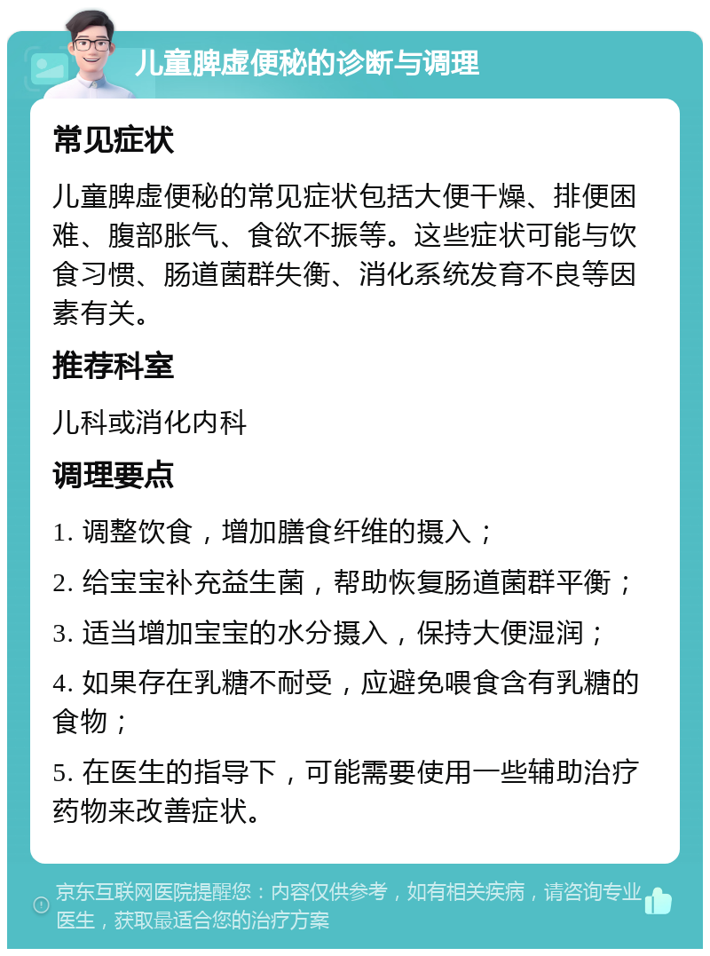 儿童脾虚便秘的诊断与调理 常见症状 儿童脾虚便秘的常见症状包括大便干燥、排便困难、腹部胀气、食欲不振等。这些症状可能与饮食习惯、肠道菌群失衡、消化系统发育不良等因素有关。 推荐科室 儿科或消化内科 调理要点 1. 调整饮食，增加膳食纤维的摄入； 2. 给宝宝补充益生菌，帮助恢复肠道菌群平衡； 3. 适当增加宝宝的水分摄入，保持大便湿润； 4. 如果存在乳糖不耐受，应避免喂食含有乳糖的食物； 5. 在医生的指导下，可能需要使用一些辅助治疗药物来改善症状。