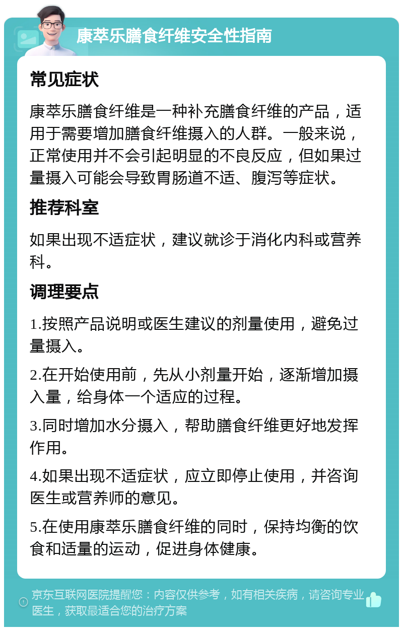 康萃乐膳食纤维安全性指南 常见症状 康萃乐膳食纤维是一种补充膳食纤维的产品，适用于需要增加膳食纤维摄入的人群。一般来说，正常使用并不会引起明显的不良反应，但如果过量摄入可能会导致胃肠道不适、腹泻等症状。 推荐科室 如果出现不适症状，建议就诊于消化内科或营养科。 调理要点 1.按照产品说明或医生建议的剂量使用，避免过量摄入。 2.在开始使用前，先从小剂量开始，逐渐增加摄入量，给身体一个适应的过程。 3.同时增加水分摄入，帮助膳食纤维更好地发挥作用。 4.如果出现不适症状，应立即停止使用，并咨询医生或营养师的意见。 5.在使用康萃乐膳食纤维的同时，保持均衡的饮食和适量的运动，促进身体健康。