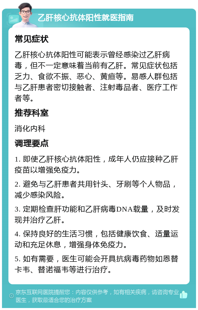 乙肝核心抗体阳性就医指南 常见症状 乙肝核心抗体阳性可能表示曾经感染过乙肝病毒，但不一定意味着当前有乙肝。常见症状包括乏力、食欲不振、恶心、黄疸等。易感人群包括与乙肝患者密切接触者、注射毒品者、医疗工作者等。 推荐科室 消化内科 调理要点 1. 即使乙肝核心抗体阳性，成年人仍应接种乙肝疫苗以增强免疫力。 2. 避免与乙肝患者共用针头、牙刷等个人物品，减少感染风险。 3. 定期检查肝功能和乙肝病毒DNA载量，及时发现并治疗乙肝。 4. 保持良好的生活习惯，包括健康饮食、适量运动和充足休息，增强身体免疫力。 5. 如有需要，医生可能会开具抗病毒药物如恩替卡韦、替诺福韦等进行治疗。