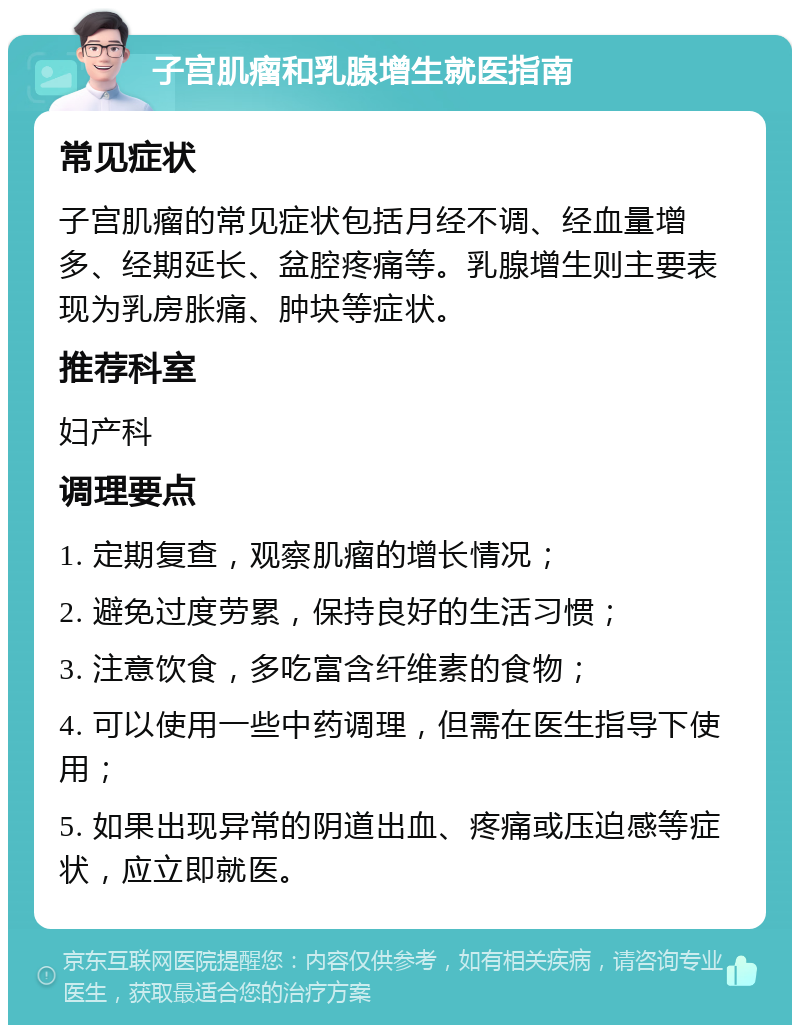 子宫肌瘤和乳腺增生就医指南 常见症状 子宫肌瘤的常见症状包括月经不调、经血量增多、经期延长、盆腔疼痛等。乳腺增生则主要表现为乳房胀痛、肿块等症状。 推荐科室 妇产科 调理要点 1. 定期复查，观察肌瘤的增长情况； 2. 避免过度劳累，保持良好的生活习惯； 3. 注意饮食，多吃富含纤维素的食物； 4. 可以使用一些中药调理，但需在医生指导下使用； 5. 如果出现异常的阴道出血、疼痛或压迫感等症状，应立即就医。