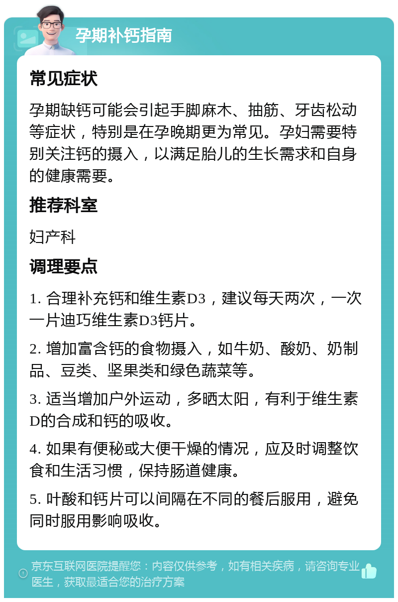 孕期补钙指南 常见症状 孕期缺钙可能会引起手脚麻木、抽筋、牙齿松动等症状，特别是在孕晚期更为常见。孕妇需要特别关注钙的摄入，以满足胎儿的生长需求和自身的健康需要。 推荐科室 妇产科 调理要点 1. 合理补充钙和维生素D3，建议每天两次，一次一片迪巧维生素D3钙片。 2. 增加富含钙的食物摄入，如牛奶、酸奶、奶制品、豆类、坚果类和绿色蔬菜等。 3. 适当增加户外运动，多晒太阳，有利于维生素D的合成和钙的吸收。 4. 如果有便秘或大便干燥的情况，应及时调整饮食和生活习惯，保持肠道健康。 5. 叶酸和钙片可以间隔在不同的餐后服用，避免同时服用影响吸收。