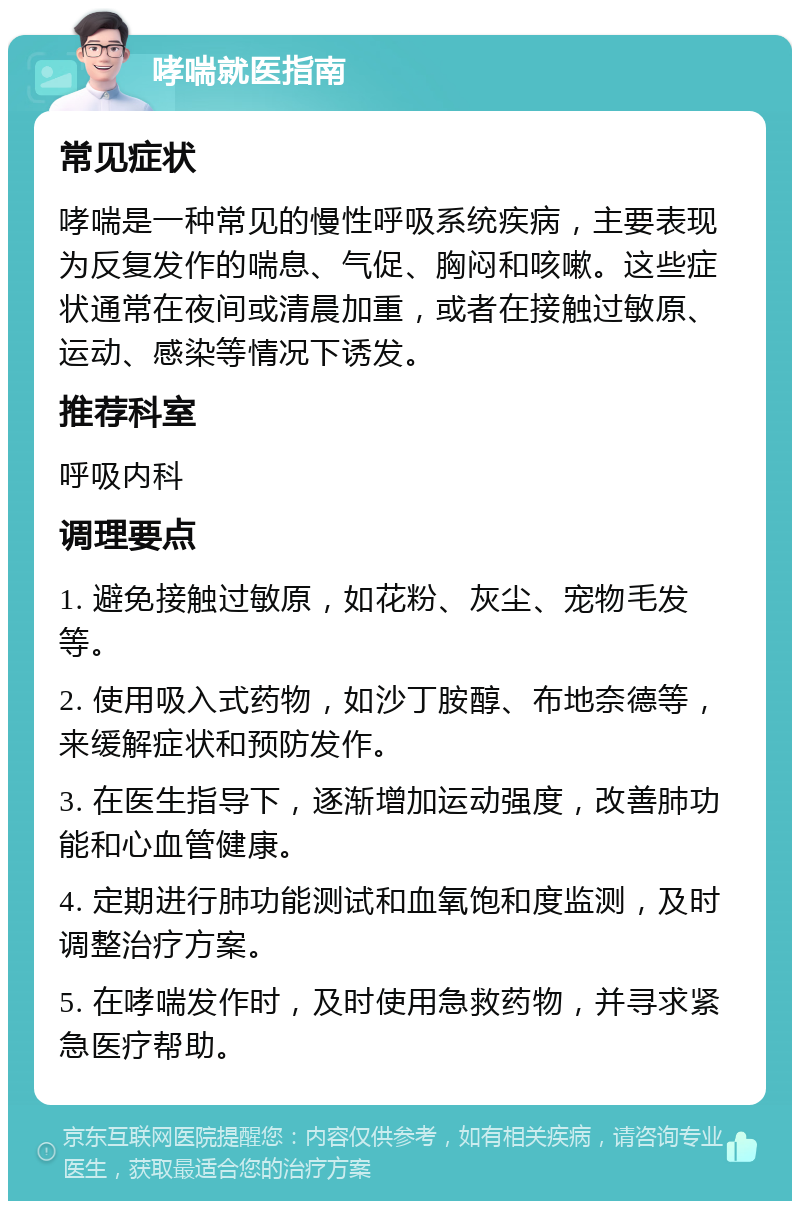 哮喘就医指南 常见症状 哮喘是一种常见的慢性呼吸系统疾病，主要表现为反复发作的喘息、气促、胸闷和咳嗽。这些症状通常在夜间或清晨加重，或者在接触过敏原、运动、感染等情况下诱发。 推荐科室 呼吸内科 调理要点 1. 避免接触过敏原，如花粉、灰尘、宠物毛发等。 2. 使用吸入式药物，如沙丁胺醇、布地奈德等，来缓解症状和预防发作。 3. 在医生指导下，逐渐增加运动强度，改善肺功能和心血管健康。 4. 定期进行肺功能测试和血氧饱和度监测，及时调整治疗方案。 5. 在哮喘发作时，及时使用急救药物，并寻求紧急医疗帮助。