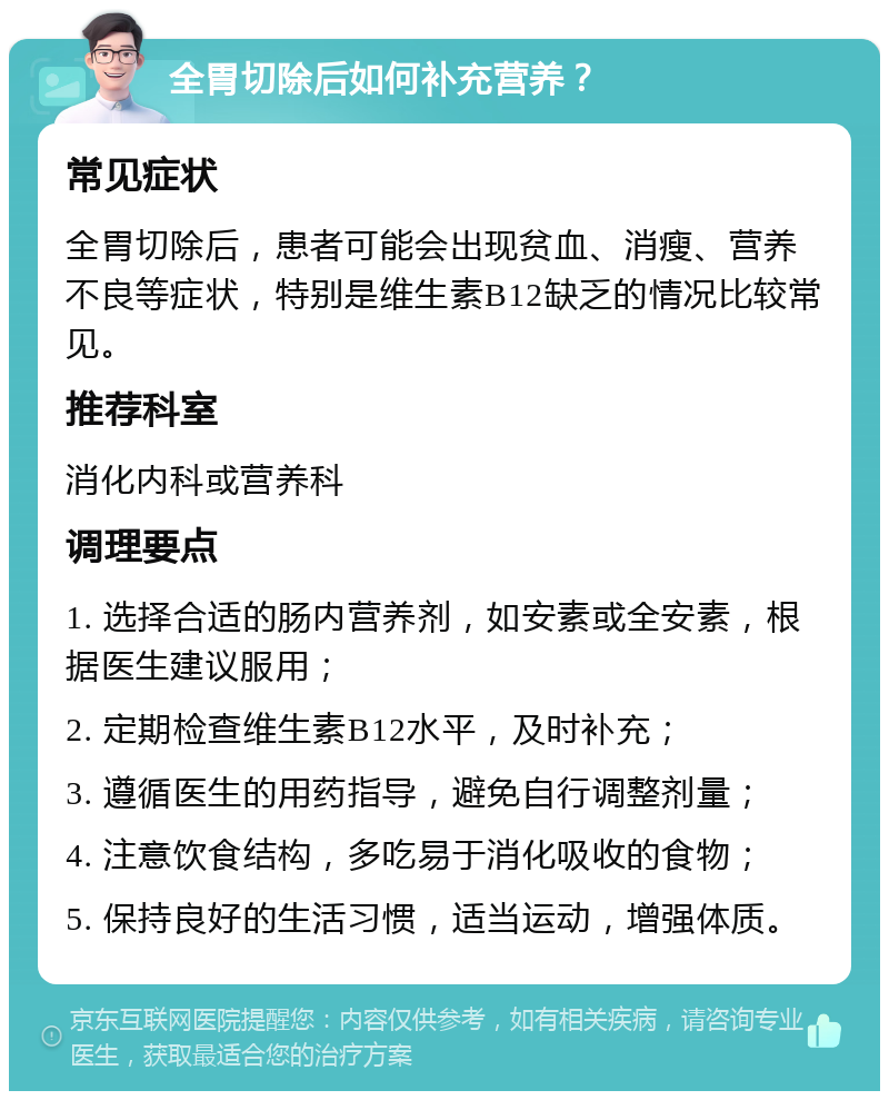 全胃切除后如何补充营养？ 常见症状 全胃切除后，患者可能会出现贫血、消瘦、营养不良等症状，特别是维生素B12缺乏的情况比较常见。 推荐科室 消化内科或营养科 调理要点 1. 选择合适的肠内营养剂，如安素或全安素，根据医生建议服用； 2. 定期检查维生素B12水平，及时补充； 3. 遵循医生的用药指导，避免自行调整剂量； 4. 注意饮食结构，多吃易于消化吸收的食物； 5. 保持良好的生活习惯，适当运动，增强体质。