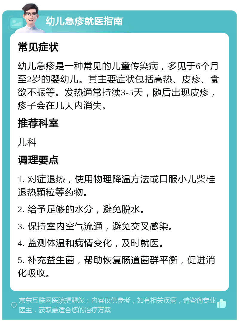 幼儿急疹就医指南 常见症状 幼儿急疹是一种常见的儿童传染病，多见于6个月至2岁的婴幼儿。其主要症状包括高热、皮疹、食欲不振等。发热通常持续3-5天，随后出现皮疹，疹子会在几天内消失。 推荐科室 儿科 调理要点 1. 对症退热，使用物理降温方法或口服小儿柴桂退热颗粒等药物。 2. 给予足够的水分，避免脱水。 3. 保持室内空气流通，避免交叉感染。 4. 监测体温和病情变化，及时就医。 5. 补充益生菌，帮助恢复肠道菌群平衡，促进消化吸收。