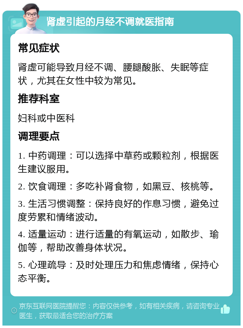 肾虚引起的月经不调就医指南 常见症状 肾虚可能导致月经不调、腰腿酸胀、失眠等症状，尤其在女性中较为常见。 推荐科室 妇科或中医科 调理要点 1. 中药调理：可以选择中草药或颗粒剂，根据医生建议服用。 2. 饮食调理：多吃补肾食物，如黑豆、核桃等。 3. 生活习惯调整：保持良好的作息习惯，避免过度劳累和情绪波动。 4. 适量运动：进行适量的有氧运动，如散步、瑜伽等，帮助改善身体状况。 5. 心理疏导：及时处理压力和焦虑情绪，保持心态平衡。